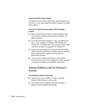 Page 9090Solving Problems
You have lost the remote control.
You need the remote control to access many projector features. If you 
have lost it, you can order another from Epson. See page 91 for details 
about ordering.
You can’t control the mouse pointer with the remote 
control.
■Make sure the USB mouse cable is securely connected to both 
your computer’s USB port and the projector’s USB port. For 
details, see page 19.
■To use the USB mouse connection on a PC, your system must 
have a “clean” installation of...