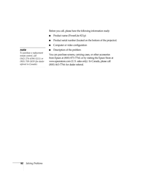 Page 9292Solving ProblemsBefore you call, please have the following information ready:
■Product name (PowerLite 821p)
■Product serial number (located on the bottom of the projector) 
■Computer or video configuration
■Description of the problem
You can purchase screens, carrying cases, or other accessories 
from Epson at (800) 873-7766 or by visiting the Epson Store at 
www.epsonstore.com (U.S. sales only). In Canada, please call 
(800) 463-7766 for dealer referral
.
note
To purchase a replacement 
remote...