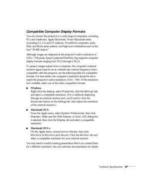 Page 97Technical Specifications97
Compatible Computer Display Formats
You can connect the projector to a wide range of computers, including 
PCs and notebooks, Apple Macintosh, Power Macintosh series 
(including G3, G4 and G5 systems), PowerBook computers, many 
iMac and iBook series systems, and high-end workstations such as the 
Sun
® SPARCstation.™ 
Although images are displayed at the projector’s native resolution of 
1024 × 768 pixels, Epson’s patented SizeWise chip supports computer 
display formats...