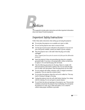 Page 9999
Notices
This appendix includes safety instructions and other important information 
about your Epson PowerLite projector.
Important Safety Instructions
Follow these safety instructions when setting up and using the projector:
■Do not place the projector on an unstable cart, stand, or table.
■Do not use the projector near water or sources of heat.
■Use the type of power source indicated on the projector. If you are not 
sure of the power available, consult your dealer or power company.
■Place the...