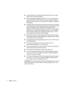 Page 100100Notices
■Never push objects of any kind through the cabinet slots. Never spill 
liquid of any kind into the projector.
■Except as specifically explained in this User’s Guide, do not attempt to 
service this product yourself. Refer all servicing to qualified personnel. 
Opening or removing covers may expose you to dangerous voltages and 
other hazards.
■Unplug the projector from the wall outlet and refer servicing to qualified 
service personnel under the following conditions: When the power cord 
or...