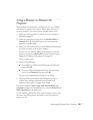 Page 101Monitoring the Projector Over a Network101
Using a Browser to Monitor the 
Projector
If your projector is connected to a network, you can use a standard 
web browser to monitor and control it. When using a browser to 
access the projector, you cannot connect through a proxy server.
1. Make sure that the projector is connected to your network, as 
described on page 93. 
2. Follow the instructions on page 58 to set 
Standby Mode to 
Network On in the Extended menu so you can monitor the 
projector in...