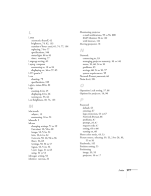 Page 117Index117
L
Lamp
automatic shutoff, 42
brightness, 74, 82, 103
number of hours used, 61, 74, 77, 104
replacing, 74 to 77
specifications, 104
status light, 80 to 81
timer, resetting, 77
Language setting, 60
Laptop computer
connecting to, 18 to 20
displaying on, 36 to 37, 83
LCD panels, 7
Lens
cleaning, 72
specifications, 103
Lights, status, 80 to 81
Logo
creating, 64 to 65
displaying, 65 to 66
turning on, 59, 66
Low brightness, 40, 74, 103
M
Macintosh
adapter, 19
connecting, 18 to 20
Manuals, 9
Menus...