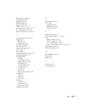 Page 119Index119 Startup Screen setting, 59
Status lights, 80 to 81
Stopping action, 46
Stripes in image, 86
Support, 9, 89 to 90
S-Video cable, 13, 14, 24
Switching picture source, 36, 44
Sync, adjusting, 55, 85 to 86
System requirements, network, 92
T
Technical support, 9, 89 to 90
Temperature
light, 80 to 81
requirements, 105
Test Pattern setting, 57
Text color mode, 45
Theatre color mode, 45, 53
Timer, lamp, 77
Tint setting, 54
Tracking, adjusting, 55, 85 to 86
Transporting projector, 78
Troubleshooting...