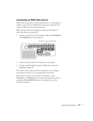 Page 27Setting Up the Projector27
Connecting an RGB Video Source
Follow these instructions to connect the projector to a video player or 
satellite receiver that has an RGB video output port using the VGA 
computer cable that came with the projector.
Before starting, make sure the projector and your DVD player or 
other video source are turned off.
1. Connect one end of the VGA computer cable to the 
Computer1 
or Computer2 port on the projector.
2. Connect the other end to the video port on your player.
3. To...