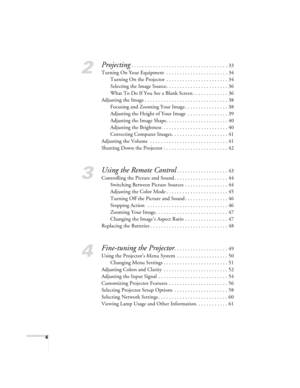 Page 44
2
Projecting. . . . . . . . . . . . . . . . . . . . . . . . . . . . . . . . . . . . 33
Turning On Your Equipment  . . . . . . . . . . . . . . . . . . . . . . . 34
Turning On the Projector  . . . . . . . . . . . . . . . . . . . . . . . 34
Selecting the Image Source. . . . . . . . . . . . . . . . . . . . . . . 36
What To Do If You See a Blank Screen . . . . . . . . . . . . . 36
Adjusting the Image . . . . . . . . . . . . . . . . . . . . . . . . . . . . . . . 38
Focusing and Zooming Your Image . . . . . ....