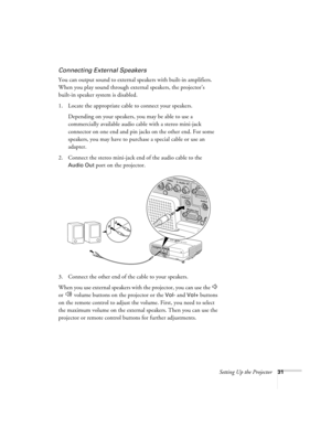 Page 31Setting Up the Projector31
Connecting External Speakers
You can output sound to external speakers with built-in amplifiers. 
When you play sound through external speakers, the projector’s 
built-in speaker system is disabled.
1. Locate the appropriate cable to connect your speakers. 
Depending on your speakers, you may be able to use a 
commercially available audio cable with a stereo mini-jack 
connector on one end and pin jacks on the other end. For some 
speakers, you may have to purchase a special...