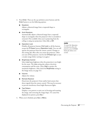 Page 57Fine-tuning the Projector57
3. Press Enter. Then use the up and down arrow buttons and the 
Enter button to set the following options:
■Keystone
Adjusts a distorted image from a trapezoid shape to 
rectangular. 
■Auto Keystone
Automatically adjusts a distorted image from a trapezoid 
shape to rectangular when the projector’s foot is extended or 
retracted. (Not available when you’re projecting from the 
ceiling or using rear projection.) Select 
On or Off.
■Operation Lock
Disables all projector buttons...