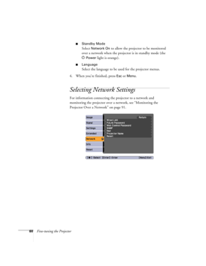 Page 6060Fine-tuning the Projector
■Standby Mode
Select Network On to allow the projector to be monitored 
over a network when the projector is in standby mode (the 
P
Power light is orange).
■Language
Select the language to be used for the projector menus.
4. When you’re finished, press 
Esc or Menu.
Selecting Network Settings
For information connecting the projector to a network and 
monitoring the projector over a network, see “Monitoring the 
Projector Over a Network” on page 91. 