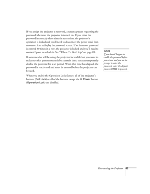 Page 63Fine-tuning the Projector63
If you assign the projector a password, a screen appears requesting the 
password whenever the projector is turned on. If you enter the 
password incorrectly three times in succession, the projector’s 
operation is locked and you’ll need to disconnect the power cord, then 
reconnect it to redisplay the password screen. If an incorrect password 
is entered 30 times in a row, the projector is locked and you’ll need to 
contact Epson to unlock it. See “Where To Get Help” on page...
