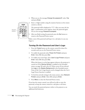 Page 6666Fine-tuning the Projector3. When you see the message 
Change the password?, select Yes 
and press 
Enter.
4. Enter a 4-digit number using the numeric buttons on the remote 
control, as shown. 
The password will be displayed as 
****. After you enter the last 
digit, a confirmation screen appears. Enter the password again. 
You see the message 
Password accepted.
5. After you finish setting the password, press the 
Esc button to 
return to the Password Protect menu.
Make a note of the password and keep...