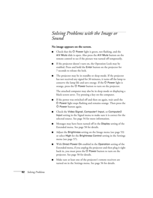 Page 8282Solving Problems
Solving Problems with the Image or 
Sound
No image appears on the screen.
■Check that the PPower light is green, not flashing, and the 
A/V Mute slide is open. Also press the A/V Mute button on the 
remote control to see if the picture was turned off temporarily.
■If the projector doesn’t turn on, the Operation Lock may be 
enabled. Press and hold the 
Enter button on the projector for 
7 seconds to release the lock.
■The projector may be in standby or sleep mode. If the projector 
has...