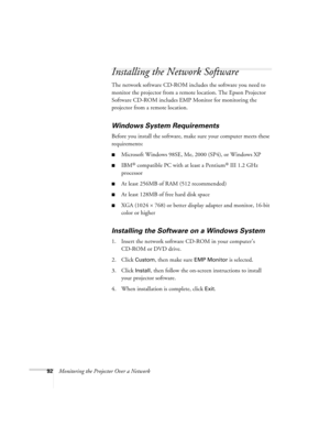 Page 9292Monitoring the Projector Over a Network
Installing the Network Software
The network software CD-ROM includes the software you need to 
monitor the projector from a remote location. The Epson Projector 
Software CD-ROM includes EMP Monitor for monitoring the 
projector from a remote location. 
Windows System Requirements
Before you install the software, make sure your computer meets these 
requirements: 
■Microsoft Windows 98SE, Me, 2000 (SP4), or Windows XP
■IBM® compatible PC with at least a Pentium®...