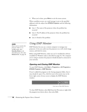 Page 9696Monitoring the Projector Over a Network4. When you’re done, press 
Menu to exit the menu system. 
When a problem occurs, an e-mail message is sent to the specified 
addresses with the subject line 
EPSON Projector and the following 
information:
■Line 1: The name of the projector where the problem has 
occurred
■Line 2: The IP address of the projector where the problem has 
occurred
■Line 3: Details of the problem 
Using EMP Monitor
EMP Monitor lets you use a remote computer to manage your 
projectors....