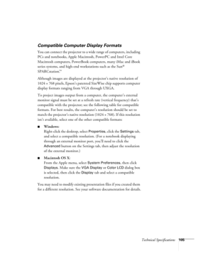 Page 105Technical Specifications105
Compatible Computer Display Formats
You can connect the projector to a wide range of computers, including 
PCs and notebooks, Apple Macintosh, PowerPC and Intel Core 
Macintosh computers, PowerBook computers, many iMac and iBook 
series systems, and high-end workstations such as the Sun
® 
SPARCstation.
™ 
Although images are displayed at the projector’s native resolution of 
1024 × 768 pixels, Epson’s patented SizeWise chip supports computer 
display formats ranging from VGA...