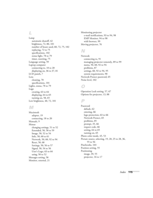 Page 115Index115
L
Lamp
automatic shutoff, 42
brightness, 72, 80, 101
number of hours used, 60, 72, 75, 102
replacing, 72 to 75
specifications, 102
status light, 78 to 79
timer, resetting, 75
Language setting, 59
Laptop computer
connecting to, 18 to 20
displaying on, 36 to 37, 81
LCD panels, 7
Lens
cleaning, 70
specifications, 101
Lights, status, 78 to 79
Logo
creating, 63 to 64
displaying, 64 to 65
turning on, 58, 65
Low brightness, 40, 72, 101
M
Macintosh
adapter, 19
connecting, 18 to 20
Manuals, 9
Menus...