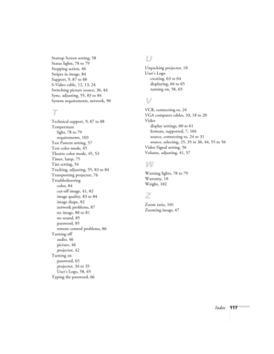 Page 117Index117 Startup Screen setting, 58
Status lights, 78 to 79
Stopping action, 46
Stripes in image, 84
Support, 9, 87 to 88
S-Video cable, 12, 13, 24
Switching picture source, 36, 44
Sync, adjusting, 55, 83 to 84
System requirements, network, 90
T
Technical support, 9, 87 to 88
Temperature
light, 78 to 79
requirements, 103
Test Pattern setting, 57
Text color mode, 45
Theatre color mode, 45, 53
Timer, lamp, 75
Tint setting, 54
Tracking, adjusting, 55, 83 to 84
Transporting projector, 76
Troubleshooting...