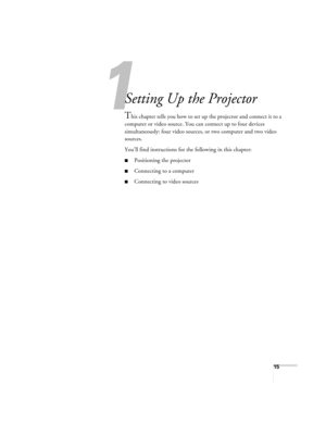 Page 151
15
1
Setting Up the Projector
This chapter tells you how to set up the projector and connect it to a 
computer or video source. You can connect up to four devices 
simultaneously: four video sources, or two computer and two video 
sources. 
You’ll find instructions for the following in this chapter:
■Positioning the projector
■Connecting to a computer
■Connecting to video sources 