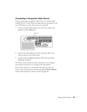 Page 25Setting Up the Projector25
Connecting a Composite Video Source
If you’re connecting a composite video device, use a commercially 
available RCA A/V cable. Before starting, make sure the projector and 
your DVD player or other video source are turned off.
1. Connect the yellow RCA plug on one end of the cable to the 
projector’s yellow 
Video port.
2. Connect the yellow plug on the other end of the cable to the 
video-out port on your video source.
3. To play sound through the projector, follow the...