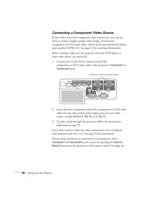 Page 2828Setting Up the Projector
Connecting a Component Video Source
If your video source has component video connectors, you can use 
them to project a higher quality video image. You’ll need a 
component-to-VGA video cable, which can be purchased from Epson 
(part number ELPKC19). See page 13 for ordering information.
Before starting, make sure the projector and your DVD player or 
other video device are turned off.
1. Connect the 15-pin VGA connector end of the 
component-to-VGA video cable to the...