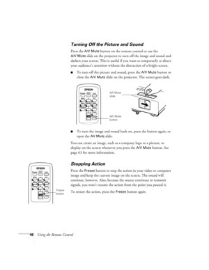 Page 4646Using the Remote Control
Turning Off the Picture and Sound
Press the A/V Mute button on the remote control or use the 
A/V Mute slide on the projector to turn off the image and sound and 
darken your screen. This is useful if you want to temporarily re-direct 
your audience’s attention without the distraction of a bright screen. 
■To turn off the picture and sound, press the A/V Mute button or 
close the 
A/V Mute slide on the projector. The screen goes dark.
■To turn the image and sound back on, press...