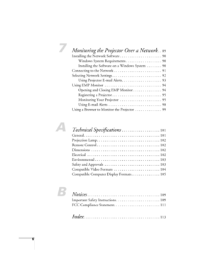 Page 66
7Monitoring the Projector Over a Network. . 89
Installing the Network Software . . . . . . . . . . . . . . . . . . . . . . 90
Windows System Requirements . . . . . . . . . . . . . . . . . . . 90
Installing the Software on a Windows System  . . . . . . . . 90
Connecting to the Network  . . . . . . . . . . . . . . . . . . . . . . . . . 91
Selecting Network Settings . . . . . . . . . . . . . . . . . . . . . . . . . . 92
Using Projector E-mail Alerts. . . . . . . . . . . . . . . . . . . . . 93
Using EMP...
