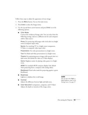 Page 53Fine-tuning the Projector53
Follow these steps to adjust the appearance of your image: 
1. Press the 
Menu button. You see the main menu.
2. Press 
Enter to select the Image menu.
3. Use the up and down arrow buttons and press 
Enter to set the 
following options:
■Color Mode 
Corrects the vividness of image color. You can select from the 
following settings, and save a different one for each computer 
and/or video source:
Photo: For projecting still images with vivid color in a bright 
room (Computer...