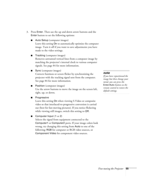 Page 55Fine-tuning the Projector55
3. Press Enter. Then use the up and down arrow buttons and the 
Enter button to set the following options:
■Auto Setup (computer images)
Leave this setting 
On to automatically optimize the computer 
image. Turn it off if you want to save adjustments you have 
made to the video settings.
■Tracking (computer images)
Removes unwanted vertical lines from a computer image by 
matching the projector’s internal clock to various computer 
signals. See page 84 for more information....