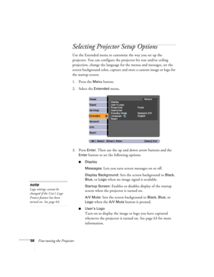 Page 5858Fine-tuning the Projector
Selecting Projector Setup Options
Use the Extended menu to customize the way you set up the 
projector. You can configure the projector for rear and/or ceiling 
projection, change the language for the menus and messages, set the 
screen background color, capture and store a custom image or logo for 
the startup screen.
1. Press the 
Menu button.
2. Select the 
Extended menu.
3. Press 
Enter. Then use the up and down arrow buttons and the 
Enter button to set the following...