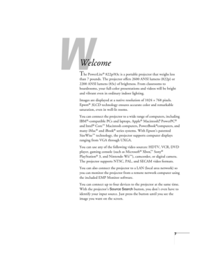 Page 7W
7
-
Welcome
The PowerLite® 822p/83c is a portable projector that weighs less 
than 7 pounds. The projector offers 2600 ANSI lumens (822p) or 
2200 ANSI lumens (83c) of brightness. From classrooms to 
boardrooms, your full-color presentations and videos will be bright 
and vibrant even in ordinary indoor lighting.
Images are displayed at a native resolution of 1024 × 768 pixels. 
Epson
® 3LCD technology ensures accurate color and remarkable 
saturation, even in well-lit rooms.
You can connect the...