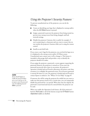 Page 6262Fine-tuning the Projector
Using the Projector’s Security Features
To prevent unauthorized use of the projector, you can do the 
following:
■Create an identifying user logo that is displayed at startup and/or 
when the 
A/V Mute button is pressed
■Assign a password to prevent the projector from being turned on, 
prevent your startup screen from being changed, and lock 
network settings.
■Disable the projector’s buttons; this is useful, for example, if 
you’re projecting in a classroom and you want to...