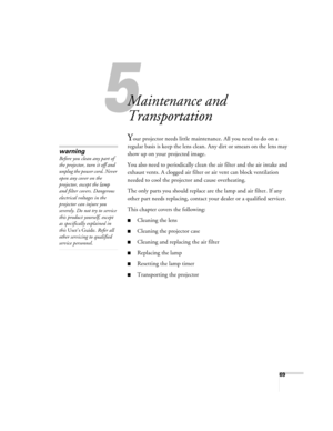 Page 695
69
5
Maintenance and 
Transportation
Your projector needs little maintenance. All you need to do on a 
regular basis is keep the lens clean. Any dirt or smears on the lens may 
show up on your projected image. 
You also need to periodically clean the air filter and the air intake and 
exhaust vents. A clogged air filter or air vent can block ventilation 
needed to cool the projector and cause overheating. 
The only parts you should replace are the lamp and air filter. If any 
other part needs...