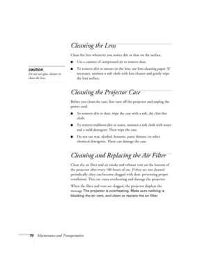 Page 7070Maintenance and Transportation
Cleaning the Lens
Clean the lens whenever you notice dirt or dust on the surface. 
■Use a canister of compressed air to remove dust. 
■To remove dirt or smears on the lens, use lens-cleaning paper. If 
necessary, moisten a soft cloth with lens cleaner and gently wipe 
the lens surface.
Cleaning the Projector Case
Before you clean the case, first turn off the projector and unplug the 
power cord. 
■To remove dirt or dust, wipe the case with a soft, dry, lint-free 
cloth....