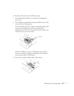 Page 71Maintenance and Transportation71
To clean the air filter and air vent, follow these steps:
1. Turn off the projector, allow it to cool down, and unplug the 
power cord.
2. Turn the projector upside-down and clean the filter and air intake 
vent on the base of the projector.
To clean the filter and air vent, Epson recommends using a small 
vacuum cleaner designed for computers and other office 
equipment. If you don’t have one, gently clean them using a very 
soft brush (such as an artist’s brush).
If the...