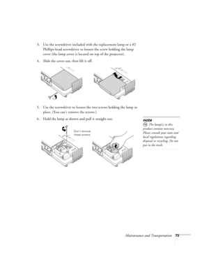 Page 73Maintenance and Transportation73
3. Use the screwdriver included with the replacement lamp or a #2 
Phillips-head screwdriver to loosen the screw holding the lamp 
cover (the lamp cover is located on top of the projector).
4. Slide the cover out, then lift it off.
5. Use the screwdriver to loosen the two screws holding the lamp in 
place. (You can’t remove the screws.) 
6. Hold the lamp as shown and pull it straight out. 
note
 The lamp(s) in this 
product contain mercury. 
Please consult your state and...