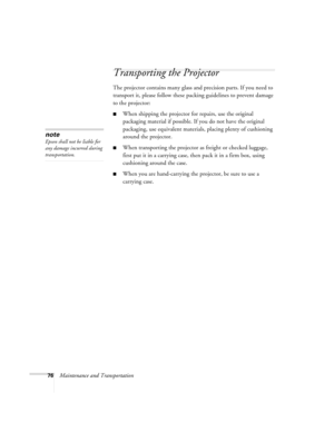 Page 7676Maintenance and Transportation
Transporting the Projector
The projector contains many glass and precision parts. If you need to 
transport it, please follow these packing guidelines to prevent damage 
to the projector: 
■When shipping the projector for repairs, use the original 
packaging material if possible. If you do not have the original 
packaging, use equivalent materials, placing plenty of cushioning 
around the projector.
■When transporting the projector as freight or checked luggage, 
first...