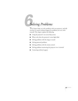 Page 776
77
6
Solving Problems
This chapter helps you solve problems with your projector, and tells 
you how to contact technical support for problems you can’t solve 
yourself. This chapter explains the following:
■Using the projector’s on-screen help system
■What to do when the projector’s status lights flash
■Solving problems with the image or sound 
■Solving password problems
■Solving problems with the remote control
■Solving problems monitoring the projector over a network
■Contacting technical support 