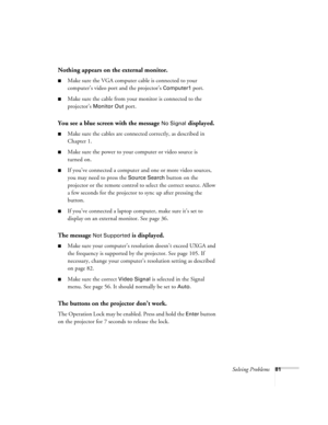 Page 81Solving Problems81
Nothing appears on the external monitor.
■Make sure the VGA computer cable is connected to your 
computer’s video port and the projector’s 
Computer1 port. 
■Make sure the cable from your monitor is connected to the 
projector’s 
Monitor Out port.
You see a blue screen with the message No Signal displayed.
■Make sure the cables are connected correctly, as described in 
Chapter 1.
■Make sure the power to your computer or video source is 
turned on.
■If you’ve connected a computer and...