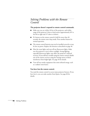 Page 8686Solving Problems
Solving Problems with the Remote 
Control
The projector doesn’t respond to remote control commands.
■Make sure you are within 20 feet of the projector, and within 
range of the projector’s front or back sensor (approximately 30° to 
the left or right and 15° above or below).
■If a button on the remote control is held for more than 30 
seconds, the remote enter sleep mode. Press another button for 
normal operation.
■The remote control batteries may not be installed correctly or may 
be...