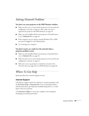 Page 87Solving Problems87
Solving Network Problems
You don’t see your projector in the EMP Monitor window.
■Make sure that you’ve connected the projector to the network and 
configured it correctly; see page 91. Also, make sure you’ve 
registered the projector with EMP Monitor; see page 95.
■Make sure that Standby Mode in the projector’s Extended menu 
is set to 
Network On; see page 58.
■If the computer you are using is running Windows XP or 2000, 
you must be logged in as the Administrator.
■Try restarting...