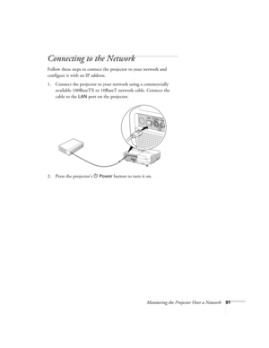 Page 91Monitoring the Projector Over a Network91
Connecting to the Network
Follow these steps to connect the projector to your network and 
configure it with an IP address. 
1. Connect the projector to your network using a commercially 
available 100BaseTX or 10BaseT network cable. Connect the 
cable to the 
LAN port on the projector. 
2. Press the projector’s P
Power button to turn it on. 