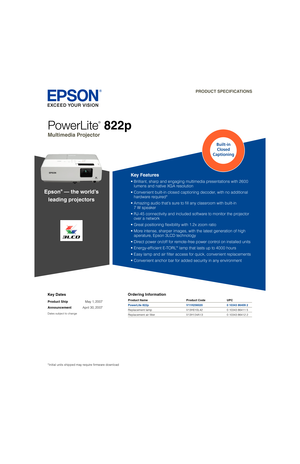 Page 1Key Dates
Product Ship May 1, 2007
Announcement April 30, 2007
Dates subject to change
Ordering Information
PowerLite
®
 822p
Multimedia Projector  
PRODUCT SPECIFICATIONS
Product Name  Product Code  UPC
PowerLite 822p  V11H256020  0 10343 86409 2
Replacement lamp  V13H010L42  0 10343 86411 5
Replacement air ﬁ lter  V13H134A13  0 10343 86412 2
Key Features
•  Brilliant, sharp and engaging multimedia presentations with 2600  
lumens and native XGA resolution
•  Convenient built-in closed captioning...