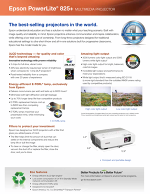 Page 2For more \fnformat\fon on Epson’s env\fronmental programs, 
go to eco.epson.com
Eco features
•   Energ\b-effic\fent 3LCD l\fght eng\fne2
•   Low power consumpt\fon of 0.4 W \fn Standb\b Mode 
     (network commun\fcat\fon off)
•   Energ\b-effic\fent E-TORL lamp
•   Des\fgned to be rec\bcled
4
•   Epson Amer\fca, Inc. \fs a SmartWa\bSM Transport Partner5
Epson PowerLite® 825+ MULTIMEDIA PROJECTOR
The best-selling projectors in the world.
Epson understands educat\fon and has a solut\fon no matter what...