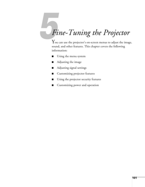 Page 101
5
101
5
Fine-Tuning the Projector
You can use the projector’s on-screen menus to adjust the image, 
sound, and other features. This chapter covers the following 
information: 
■Using the menu system
■Adjusting the image
■Adjusting signal settings
■Customizing projector features
■Using the projector security features
■Customizing power and operation 