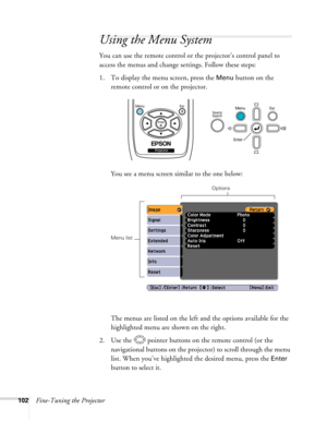 Page 102
102Fine-Tuning the Projector
Using the Menu System
You can use the remote control or the projector’s control panel to 
access the menus and change settings. Follow these steps:
1. To display the menu screen, press the 
Menu button on the 
remote control or on the projector.
You see a menu screen similar to the one below: 
The menus are listed on the left and the options available for the 
highlighted menu are shown on the right.
2. Use the  pointer buttons on the remote control (or the  navigational...