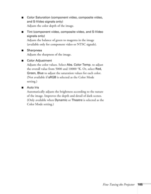 Page 105
Fine-Tuning the Projector105
■Color Saturation (component video, composite video, 
and S-Video signals only)
Adjusts the color depth of the image. 
■Tint (component video, composite video, and S-Video 
signals only)
Adjusts the balance of green to magenta in the image 
(available only for component video or NTSC signals). 
■Sharpness
Adjusts the sharpness of the image. 
■Color Adjustment
Adjusts the color values. Select Abs. Color Temp. to adjust 
the overall value from 5000 and 10000  °K. Or, select...
