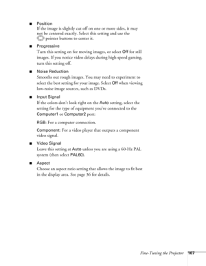 Page 107
Fine-Tuning the Projector107
■Position
If the image is slightly cut off on one or more sides, it may 
not be centered exactly. Select this setting and use the pointer buttons to center it.
■Progressive
Turn this setting on for moving images, or select Off for still 
images. If you notice video dela ys during high-speed gaming, 
turn this setting off.
■Noise Reduction
Smooths out rough images. You may need to experiment to 
select the best setting for your image. Select 
Off when viewing 
low-noise image...