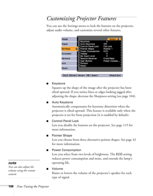 Page 108
108Fine-Tuning the Projector
Customizing Projector Features
You can use the Settings menu to lock the buttons on the projector, 
adjust audio volume, and customize several other features.
■Keystone 
Squares up the shape of the image after the projector has been 
tilted upward. If you notice lines or edges looking jagged after 
adjusting the shape, decrease the Sharpness setting (see page 104). 
■Auto Keystone
Automatically compensates for keystone distortion when the 
projector is tilted upward. This...