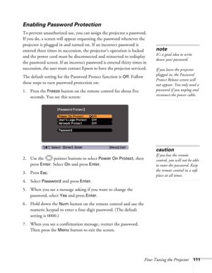 Page 111
Fine-Tuning the Projector111
Enabling Password Protection
To prevent unauthorized use, you can assign the projector a password. 
If you do, a screen will appear requesting the password whenever the 
projector is plugged in and turned on. If an incorrect password is 
entered three times in succession, the projector’s operation is locked 
and the power cord must be disconnected and reinserted to redisplay 
the password screen. If an incorrect password is entered thirty times in 
succession, the user must...