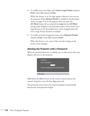 Page 112
112Fine-Tuning the Projector8. To enable your screen logo, select 
User’s Logo Protect and press 
Enter. Select On and press Enter. 
When this feature is on, the logo appears whenever you turn on 
the projector (if the 
Startup Screen is enabled in the Extended 
menu; see page 114). It also appears when you press the 
A/V Mute button (if you selected the Logo for the A/V Mute 
setting under Display in the Extended menu). None of the User’s 
Logo features in the Extended  menu can be changed when the...